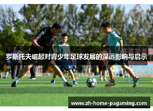 罗斯托夫崛起对青少年足球发展的深远影响与启示 罗斯托夫崛起对青少年足球发展的深远影响与启示