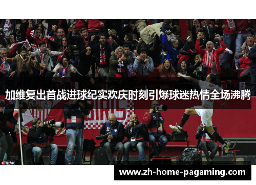 加维复出首战进球纪实欢庆时刻引爆球迷热情全场沸腾 加维复出首战进球纪实欢庆时刻引爆球迷热情全场沸腾
