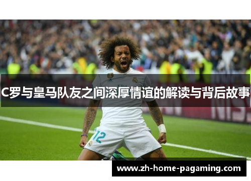 C罗与皇马队友之间深厚情谊的解读与背后故事 C罗与皇马队友之间深厚情谊的解读与背后故事