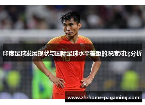 印度足球发展现状与国际足球水平差距的深度对比分析 印度足球发展现状与国际足球水平差距的深度对比分析