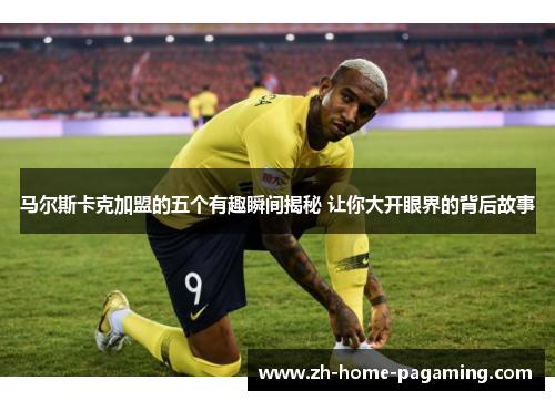 马尔斯卡克加盟的五个有趣瞬间揭秘 让你大开眼界的背后故事 马尔斯卡克加盟的五个有趣瞬间揭秘 让你大开眼界的背后故事