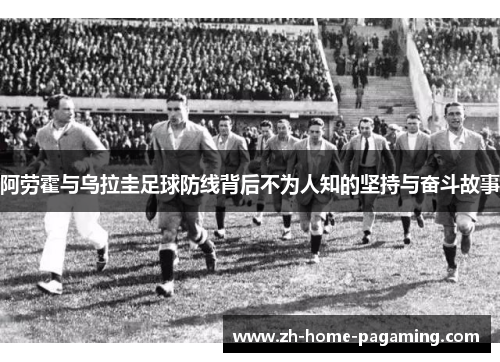阿劳霍与乌拉圭足球防线背后不为人知的坚持与奋斗故事