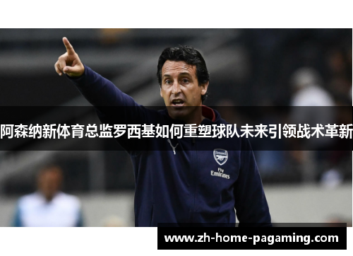 阿森纳新体育总监罗西基如何重塑球队未来引领战术革新 阿森纳新体育总监罗西基如何重塑球队未来引领战术革新