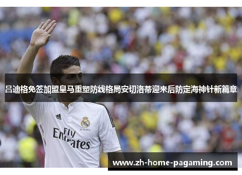 吕迪格免签加盟皇马重塑防线格局安切洛蒂迎来后防定海神针新篇章