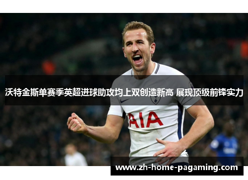 沃特金斯单赛季英超进球助攻均上双创造新高 展现顶级前锋实力 沃特金斯单赛季英超进球助攻均上双创造新高 展现顶级前锋实力